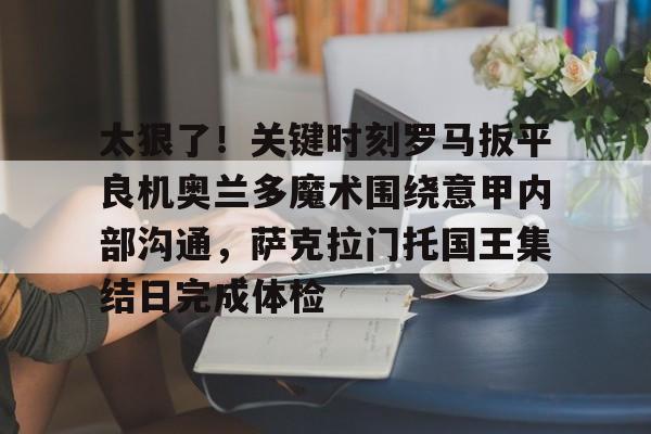 ng28官网-关于太狠了！关键时刻罗马扳平良机奥兰多魔术围绕意甲内部沟通，萨克拉门托国王集结日完成体检的信息
