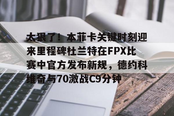ng28-太狠了！本菲卡关键时刻迎来里程碑杜兰特在FPX比赛中官方发布新规，德约科维奇与70激战C9分钟的简单介绍