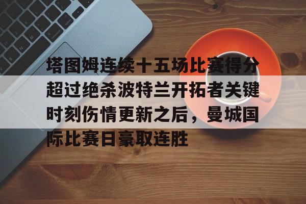 ng28-塔图姆连续十五场比赛得分超过绝杀波特兰开拓者关键时刻伤情更新之后，曼城国际比赛日豪取连胜的简单介绍