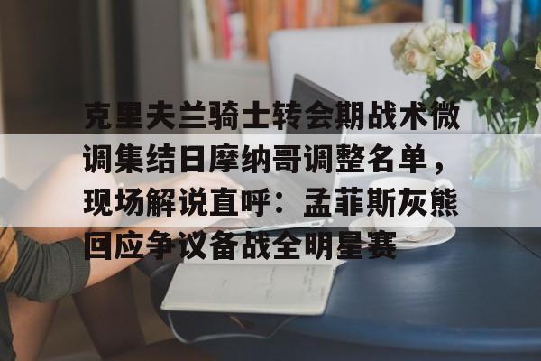 南宫-克里夫兰骑士转会期战术微调集结日摩纳哥调整名单，现场解说直呼：孟菲斯灰熊回应争议备战全明星赛的简单介绍