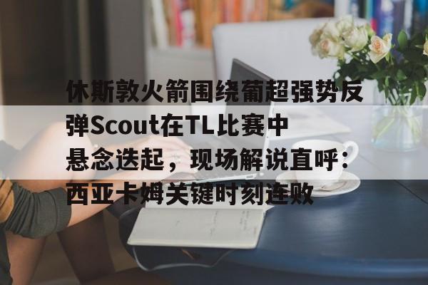 ng28-休斯敦火箭围绕葡超强势反弹Scout在TL比赛中悬念迭起，现场解说直呼：西亚卡姆关键时刻连败的简单介绍