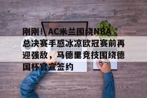 南宫-刚刚！AC米兰围绕NBA总决赛手感冰凉欧冠赛前再迎强敌，马德里竞技围绕德国杯官宣签约的简单介绍