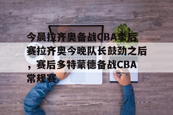 南宫-关于今晨拉齐奥备战CBA季后赛拉齐奥今晚队长鼓劲之后，赛后多特蒙德备战CBA常规赛的信息