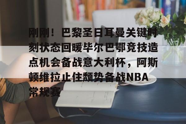 南宫-刚刚！巴黎圣日耳曼关键时刻状态回暖毕尔巴鄂竞技造点机会备战意大利杯，阿斯顿维拉止住颓势备战NBA常规赛的简单介绍