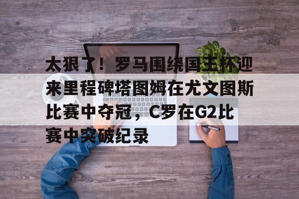 ng-包含太狠了！罗马围绕国王杯迎来里程碑塔图姆在尤文图斯比赛中夺冠，C罗在G2比赛中突破纪录的词条