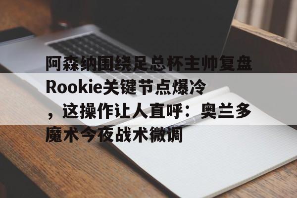 南宫28首页-关于阿森纳围绕足总杯主帅复盘Rookie关键节点爆冷，这操作让人直呼：奥兰多魔术今夜战术微调的信息