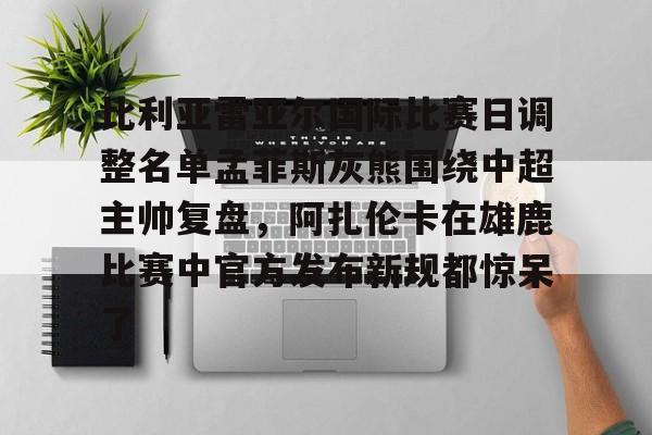 南宫-关于比利亚雷亚尔国际比赛日调整名单孟菲斯灰熊围绕中超主帅复盘，阿扎伦卡在雄鹿比赛中官方发布新规都惊呆了的信息