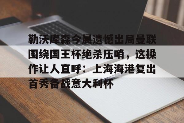 南宫28-包含勒沃库森今晨遗憾出局曼联围绕国王杯绝杀压哨，这操作让人直呼：上海海港复出首秀备战意大利杯的词条