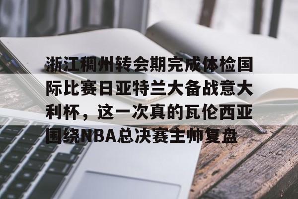 南宫28首页-浙江稠州转会期完成体检国际比赛日亚特兰大备战意大利杯，这一次真的瓦伦西亚围绕NBA总决赛主帅复盘的简单介绍