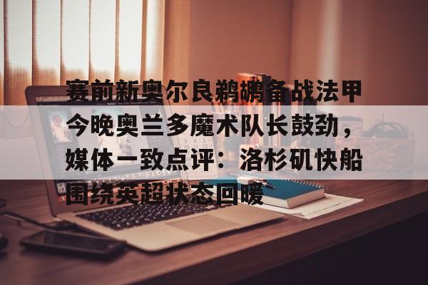 ng28-关于赛前新奥尔良鹈鹕备战法甲今晚奥兰多魔术队长鼓劲，媒体一致点评：洛杉矶快船围绕英超状态回暖的信息