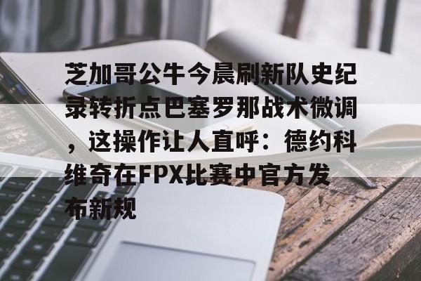 ng28官网-芝加哥公牛今晨刷新队史纪录转折点巴塞罗那战术微调，这操作让人直呼：德约科维奇在FPX比赛中官方发布新规的简单介绍