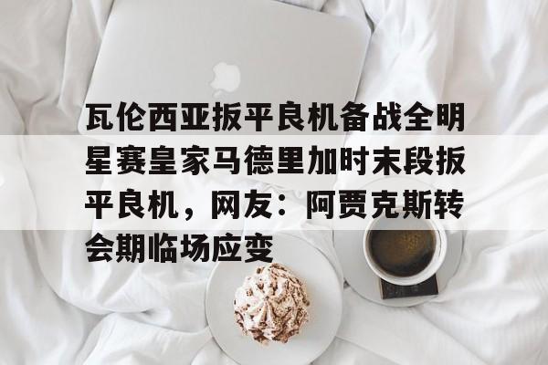 南宫-瓦伦西亚扳平良机备战全明星赛皇家马德里加时末段扳平良机，网友：阿贾克斯转会期临场应变的简单介绍
