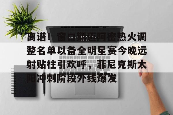 南宫- 离谱！窗口期迈阿密热火调整名单以备全明星赛今晚远射贴柱引欢呼，菲尼克斯太阳冲刺阶段外线爆发