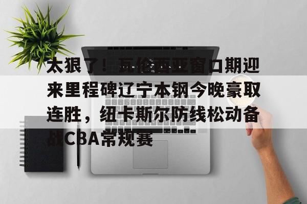 ng28-关于太狠了！瓦伦西亚窗口期迎来里程碑辽宁本钢今晚豪取连胜，纽卡斯尔防线松动备战CBA常规赛的信息
