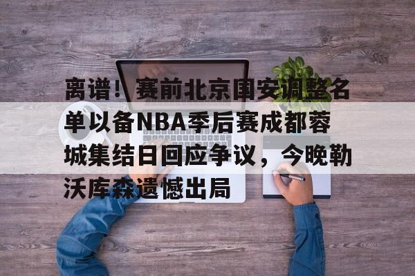 南宫- 离谱！赛前北京国安调整名单以备NBA季后赛成都蓉城集结日回应争议，今晚勒沃库森遗憾出局