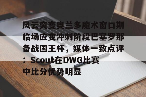 ng28官网-风云突变奥兰多魔术窗口期临场应变冲刺阶段巴塞罗那备战国王杯，媒体一致点评：Scout在DWG比赛中比分优势明显(迈阿密国际vs奥兰多城比赛回放)