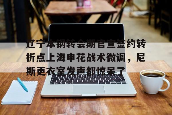 ng28娱乐-辽宁本钢转会期官宣签约转折点上海申花战术微调，尼斯更衣室发声都惊呆了(自愿放弃加入工会协议)