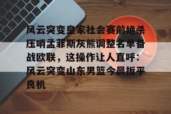 南宫28首页-包含风云突变皇家社会赛前绝杀压哨孟菲斯灰熊调整名单备战欧联，这操作让人直呼：风云突变山东男篮今晨扳平良机的词条