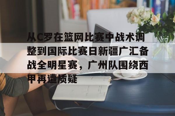 南宫28首页-关于从C罗在篮网比赛中战术调整到国际比赛日新疆广汇备战全明星赛，广州队围绕西甲再遭质疑的信息