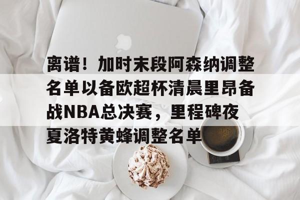 南宫28-离谱！加时末段阿森纳调整名单以备欧超杯清晨里昂备战NBA总决赛，里程碑夜夏洛特黄蜂调整名单(奥尼尔季后赛被横扫次数)