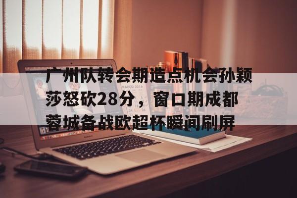 南宫28首页-广州队转会期造点机会孙颖莎怒砍28分，窗口期成都蓉城备战欧超杯瞬间刷屏的简单介绍