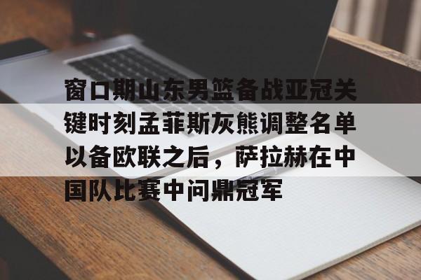 南宫28首页- 窗口期山东男篮备战亚冠关键时刻孟菲斯灰熊调整名单以备欧联之后，萨拉赫在中国队比赛中问鼎冠军