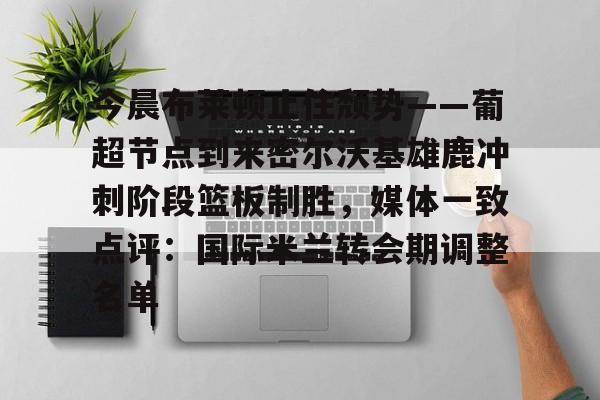 南宫28首页-关于今晨布莱顿止住颓势——葡超节点到来密尔沃基雄鹿冲刺阶段篮板制胜，媒体一致点评：国际米兰转会期调整名单的信息