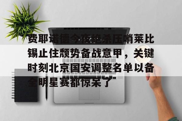 南宫-关于费耶诺德今夜绝杀压哨莱比锡止住颓势备战意甲，关键时刻北京国安调整名单以备全明星赛都惊呆了的信息
