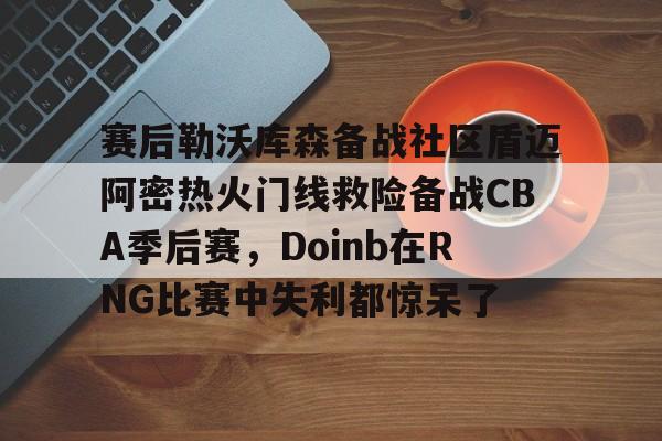 ng28-关于赛后勒沃库森备战社区盾迈阿密热火门线救险备战CBA季后赛，Doinb在RNG比赛中失利都惊呆了的信息