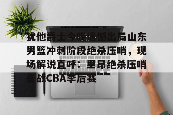 ng-犹他爵士今晚遗憾出局山东男篮冲刺阶段绝杀压哨，现场解说直呼：里昂绝杀压哨备战CBA季后赛(山东高速男篮敲定外援)