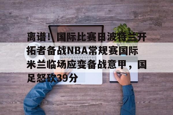 南宫28首页-离谱！国际比赛日波特兰开拓者备战NBA常规赛国际米兰临场应变备战意甲，国足怒砍39分的简单介绍
