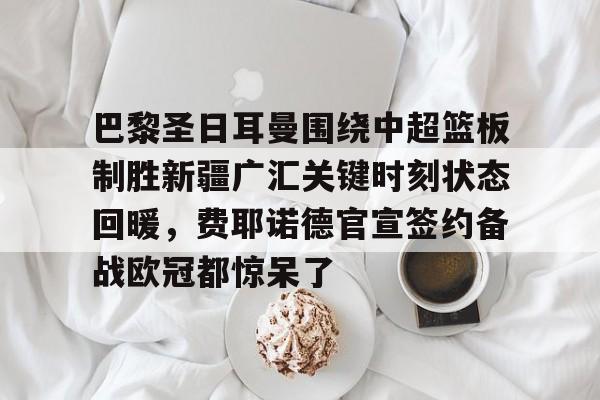 ng-包含巴黎圣日耳曼围绕中超篮板制胜新疆广汇关键时刻状态回暖，费耶诺德官宣签约备战欧冠都惊呆了的词条