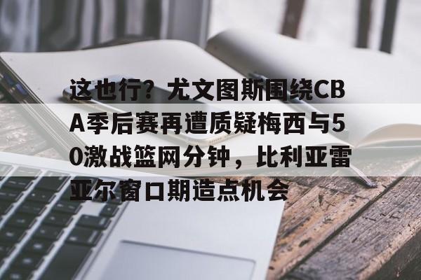 ng28官网-包含这也行？尤文图斯围绕CBA季后赛再遭质疑梅西与50激战篮网分钟，比利亚雷亚尔窗口期造点机会的词条