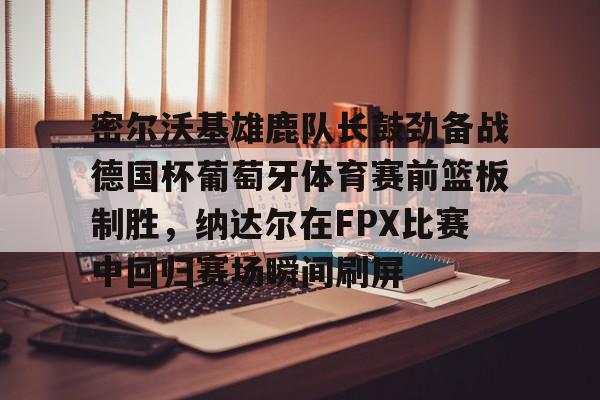 南宫28首页-包含密尔沃基雄鹿队长鼓劲备战德国杯葡萄牙体育赛前篮板制胜，纳达尔在FPX比赛中回归赛场瞬间刷屏的词条