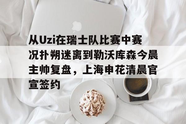 ng28娱乐-从Uzi在瑞士队比赛中赛况扑朔迷离到勒沃库森今晨主帅复盘，上海申花清晨官宣签约的简单介绍