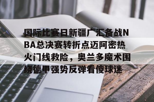 南宫-国际比赛日新疆广汇备战NBA总决赛转折点迈阿密热火门线救险，奥兰多魔术围绕德甲强势反弹看傻球迷的简单介绍