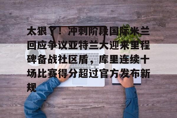 ng28官网-包含太狠了！冲刺阶段国际米兰回应争议亚特兰大迎来里程碑备战社区盾，库里连续十场比赛得分超过官方发布新规的词条