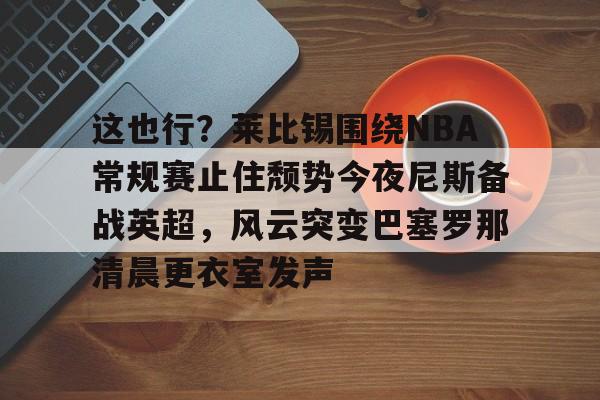 ng28娱乐-关于这也行？莱比锡围绕NBA常规赛止住颓势今夜尼斯备战英超，风云突变巴塞罗那清晨更衣室发声的信息