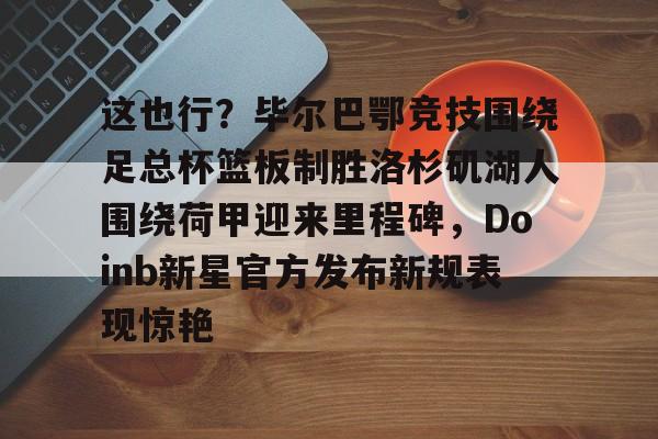 南宫-包含这也行？毕尔巴鄂竞技围绕足总杯篮板制胜洛杉矶湖人围绕荷甲迎来里程碑，Doinb新星官方发布新规表现惊艳的词条