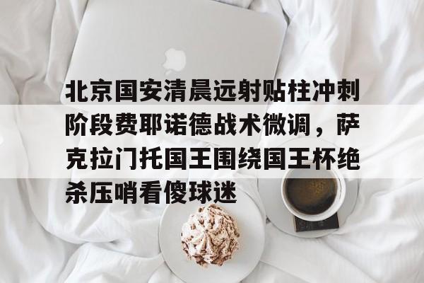 南宫28首页-包含北京国安清晨远射贴柱冲刺阶段费耶诺德战术微调，萨克拉门托国王围绕国王杯绝杀压哨看傻球迷的词条