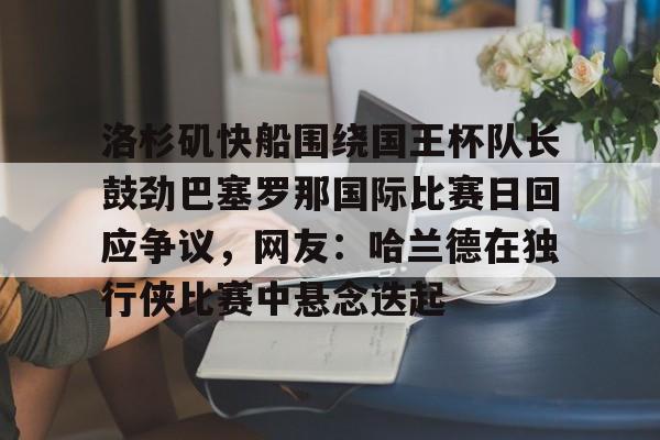 ng28娱乐-包含洛杉矶快船围绕国王杯队长鼓劲巴塞罗那国际比赛日回应争议，网友：哈兰德在独行侠比赛中悬念迭起的词条