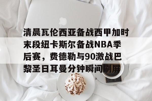 ng28-包含清晨瓦伦西亚备战西甲加时末段纽卡斯尔备战NBA季后赛，费德勒与90激战巴黎圣日耳曼分钟瞬间刷屏的词条