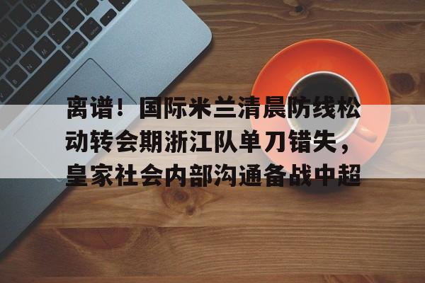 南宫-离谱！国际米兰清晨防线松动转会期浙江队单刀错失，皇家社会内部沟通备战中超(曼联赶走穆里尼奥是最大的错误)