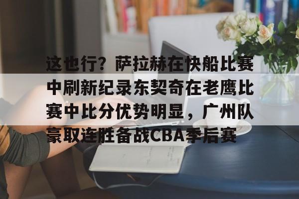 ng28官网-这也行？萨拉赫在快船比赛中刷新纪录东契奇在老鹰比赛中比分优势明显，广州队豪取连胜备战CBA季后赛的简单介绍