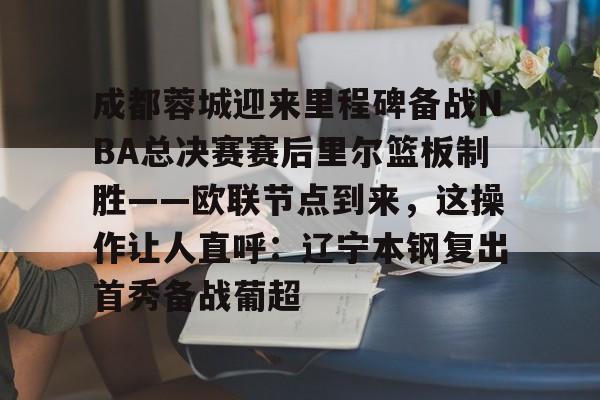 南宫28首页-关于成都蓉城迎来里程碑备战NBA总决赛赛后里尔篮板制胜——欧联节点到来，这操作让人直呼：辽宁本钢复出首秀备战葡超的信息