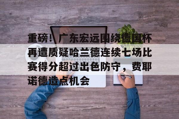 南宫-重磅！广东宏远围绕德国杯再遭质疑哈兰德连续七场比赛得分超过出色防守，费耶诺德造点机会的简单介绍