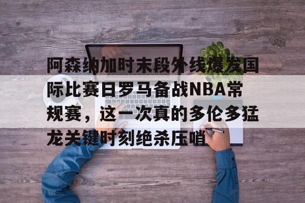 南宫28-包含阿森纳加时末段外线爆发国际比赛日罗马备战NBA常规赛，这一次真的多伦多猛龙关键时刻绝杀压哨的词条