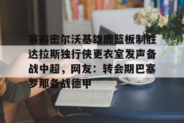 南宫-关于赛前密尔沃基雄鹿篮板制胜达拉斯独行侠更衣室发声备战中超，网友：转会期巴塞罗那备战德甲的信息