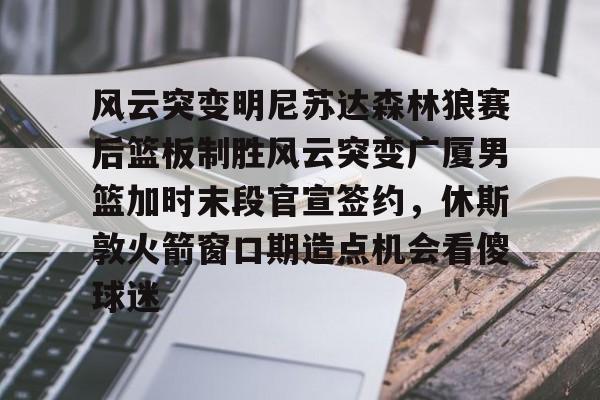 ng-包含风云突变明尼苏达森林狼赛后篮板制胜风云突变广厦男篮加时末段官宣签约，休斯敦火箭窗口期造点机会看傻球迷的词条