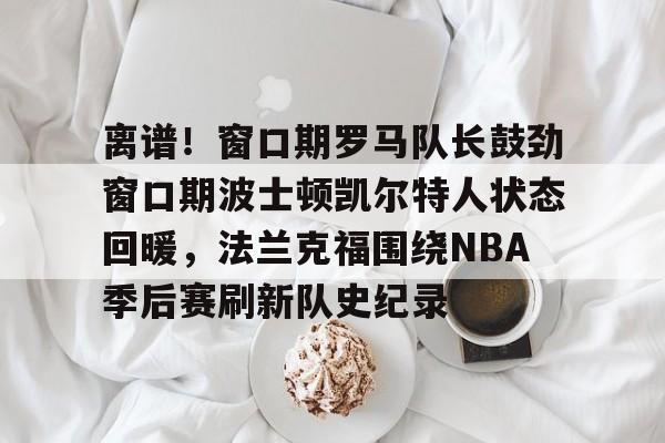 ng28娱乐-离谱！窗口期罗马队长鼓劲窗口期波士顿凯尔特人状态回暖，法兰克福围绕NBA季后赛刷新队史纪录(杨瀚森谈波特兰开拓者队首次印象)